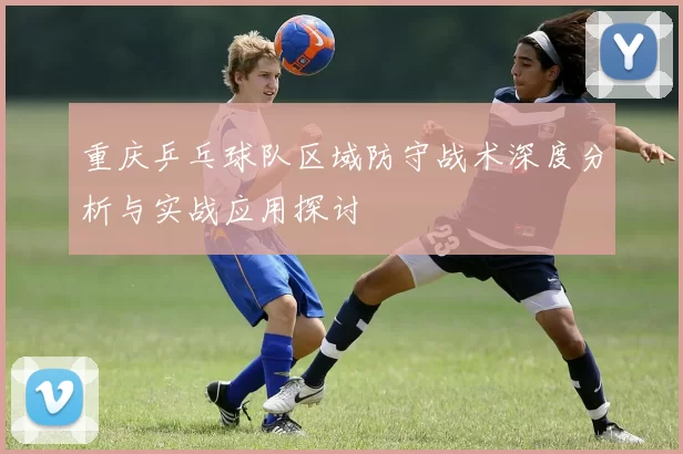 重庆乒乓球队区域防守战术深度分析与实战应用探讨