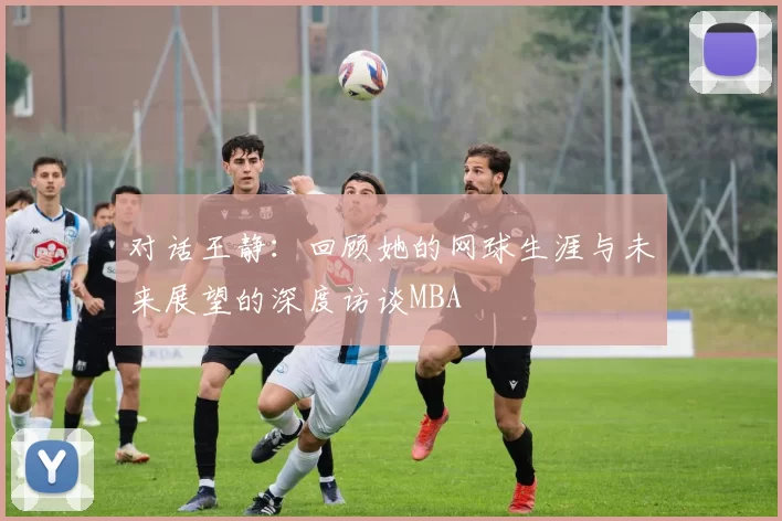 对话王静：回顾她的网球生涯与未来展望的深度访谈MBA