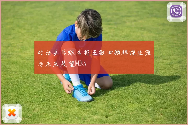 对话乒乓球名将王敏回顾辉煌生涯与未来展望MBA