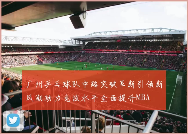 广州乒乓球队中路突破革新引领新风潮助力竞技水平全面提升MBA