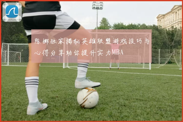 陈娜独家揭秘英雄联盟游戏技巧与心得分享助你提升实力MBA