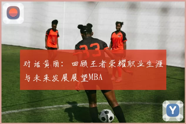 对话黄丽：回顾王者荣耀职业生涯与未来发展展望MBA