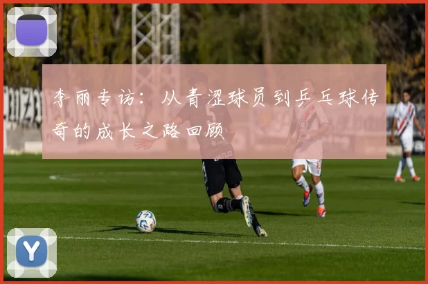 李丽专访：从青涩球员到乒乓球传奇的成长之路回顾