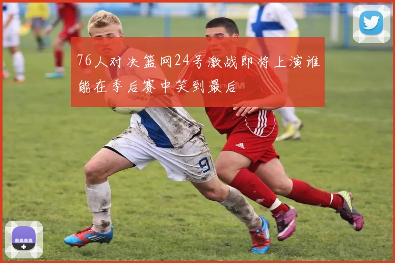 76人对决篮网24号激战即将上演谁能在季后赛中笑到最后