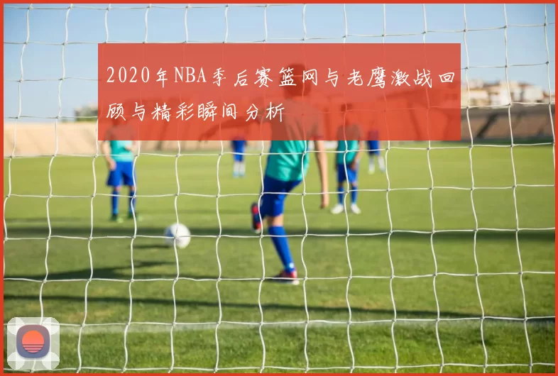 2020年NBA季后赛篮网与老鹰激战回顾与精彩瞬间分析
