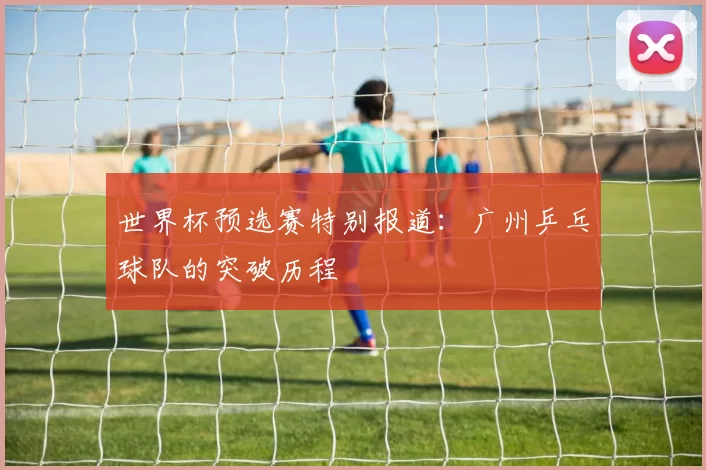 世界杯预选赛特别报道：广州乒乓球队的突破历程