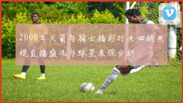 2008年火箭与骑士精彩对决回顾央视直播盛况与球星表现分析