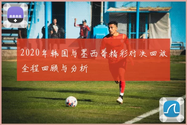 2020年韩国与墨西哥精彩对决回放全程回顾与分析