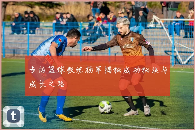 专访篮球教练杨军揭秘成功秘诀与成长之路