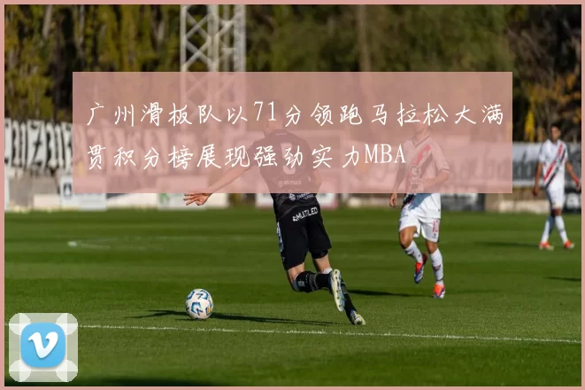 广州滑板队以71分领跑马拉松大满贯积分榜展现强劲实力MBA