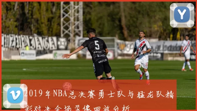 2019年NBA总决赛勇士队与猛龙队精彩对决全场录像回放分析
