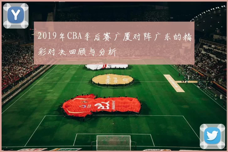 2019年CBA季后赛广厦对阵广东的精彩对决回顾与分析
