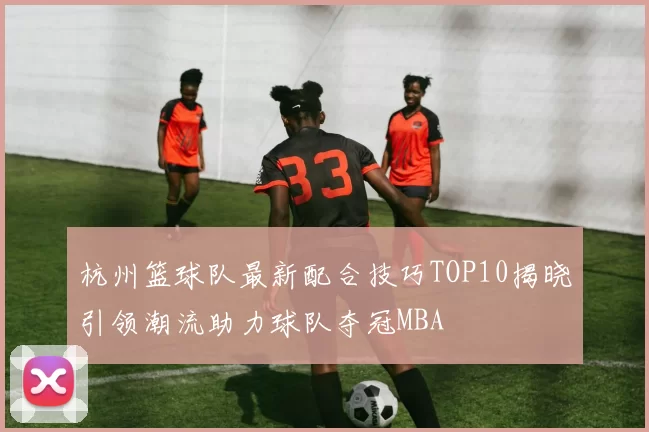 杭州篮球队最新配合技巧TOP10揭晓引领潮流助力球队夺冠MBA