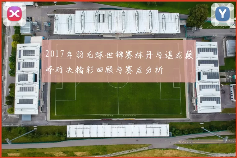 2017年羽毛球世锦赛林丹与谌龙巅峰对决精彩回顾与赛后分析