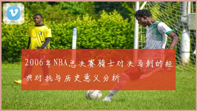 2006年NBA总决赛骑士对决马刺的经典对抗与历史意义分析