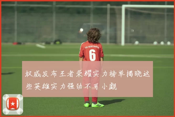 权威发布王者荣耀实力榜单揭晓这些英雄实力强劲不可小觑