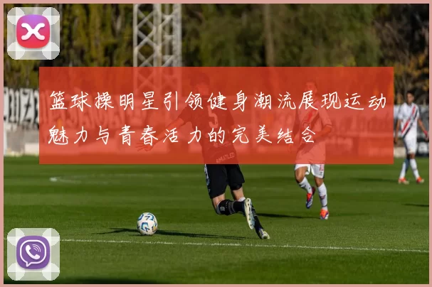 篮球操明星引领健身潮流展现运动魅力与青春活力的完美结合